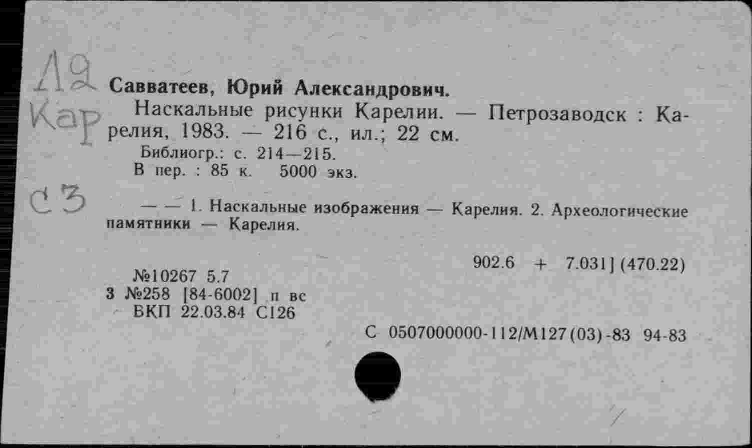 ﻿Савватеев, Юрий Александрович.
Наскальные рисунки Карелии. — Петрозаводск : Карелия, 1983. — 216 с., ил.; 22 см.
Библиогр.: с. 214—215.
В пер. : 85 к. 5000 экз.
' 1- Наскальные изображения — Карелия. 2. Археологические памятники — Карелия.
№10267 5.7
3 №258 [84-6002] п вс ВКП 22.03.84 С126
902.6 + 7.031](470.22)
С 0507000000-112/М127(03)-83 94-83